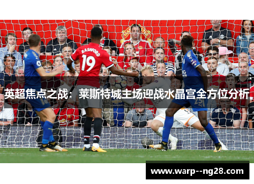 英超焦点之战：莱斯特城主场迎战水晶宫全方位分析