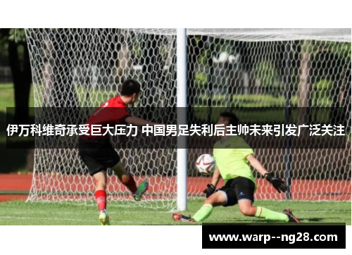 伊万科维奇承受巨大压力 中国男足失利后主帅未来引发广泛关注