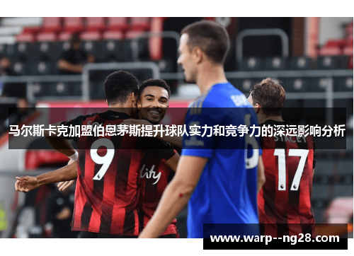 马尔斯卡克加盟伯恩茅斯提升球队实力和竞争力的深远影响分析